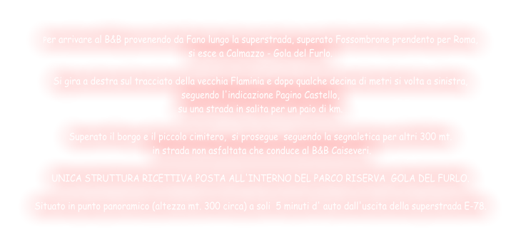 Per arrivare al B&B provenendo da Fano lungo la superstrada, superato Fossombrone prendento per Roma,  si esce a Calmazzo - Gola del Furlo.  Si gira a destra sul tracciato della vecchia Flaminia e dopo qualche decina di metri si volta a sinistra,  seguendo l'indicazione Pagino Castello,  su una strada in salita per un paio di km.  Superato il borgo e il piccolo cimitero,  si prosegue  seguendo la segnaletica per altri 300 mt.  in strada non asfaltata che conduce al B&B Caiseveri.  UNICA STRUTTURA RICETTIVA POSTA ALL'INTERNO DEL PARCO RISERVA  GOLA DEL FURLO.  Situato in punto panoramico (altezza mt. 300 circa) a soli  5 minuti d' auto dall'uscita della superstrada E-78.