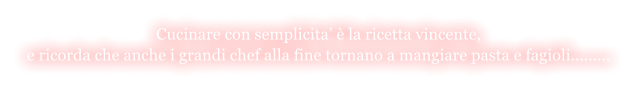 Cucinare con semplicita  la ricetta vincente,  e ricorda che anche i grandi chef alla fine tornano a mangiare pasta e fagioli.........